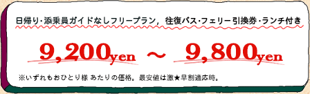 日帰り・添乗員ガイドなしフリープラン、往復バス・フェリー引換券・ランチ付き／9,200yen～9,800yen／いずれもおひとり様あたりの価格。最安値は激★早割適用時。